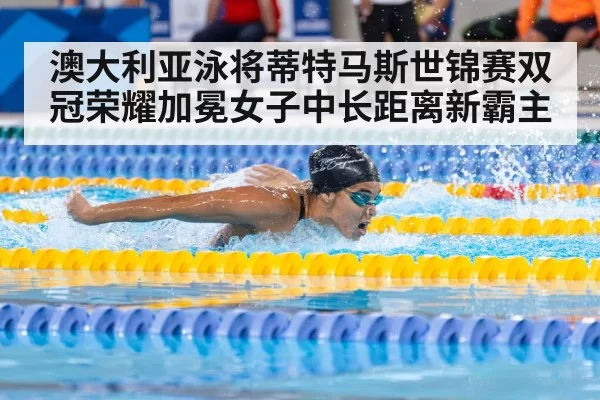 澳大利亚泳将蒂特马斯世锦赛双冠荣耀加冕女子中长距离新霸主