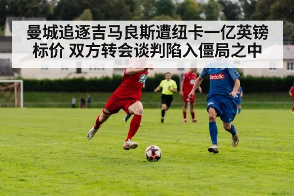 曼城追逐吉马良斯遭纽卡一亿英镑标价 双方转会谈判陷入僵局之中